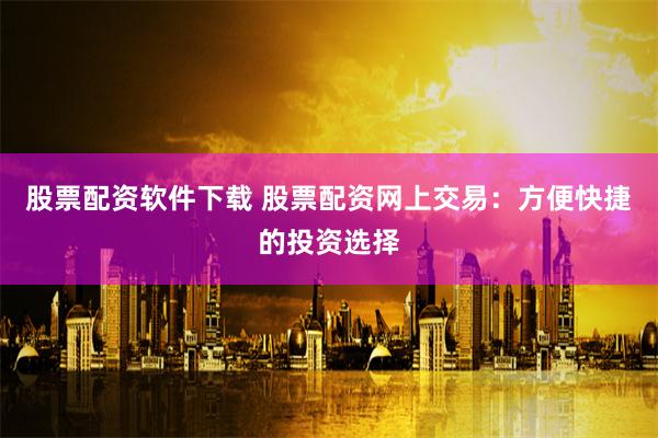 股票配资软件下载 股票配资网上交易：方便快捷的投资选择