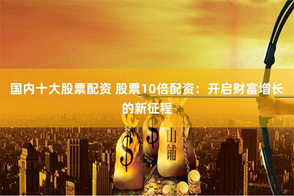国内十大股票配资 股票10倍配资：开启财富增长的新征程