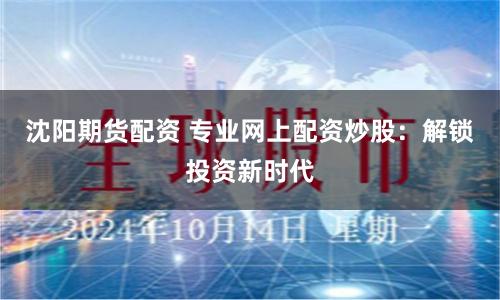 沈阳期货配资 专业网上配资炒股：解锁投资新时代