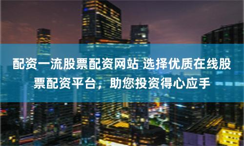 配资一流股票配资网站 选择优质在线股票配资平台，助您投资得心应手