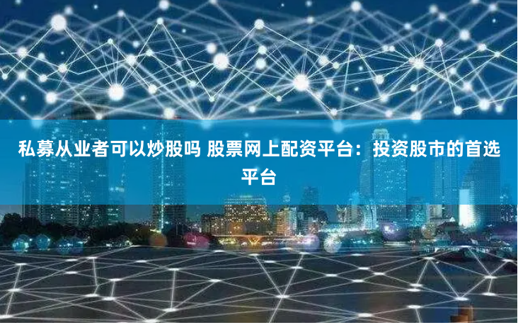私募从业者可以炒股吗 股票网上配资平台：投资股市的首选平台