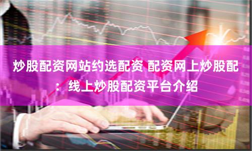 炒股配资网站约选配资 配资网上炒股配：线上炒股配资平台介绍