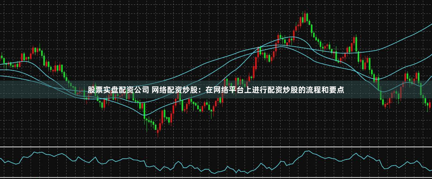 股票实盘配资公司 网络配资炒股：在网络平台上进行配资炒股的流程和要点