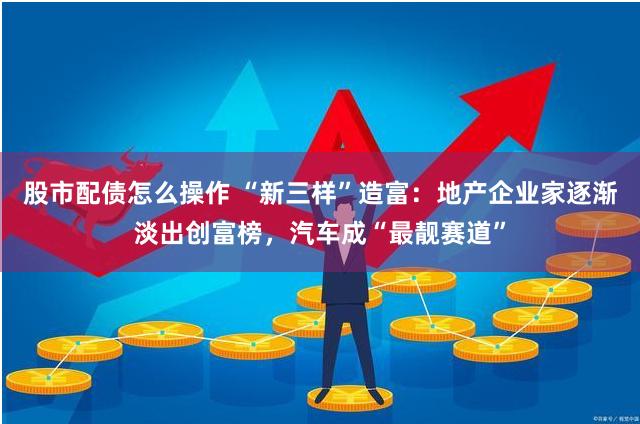 股市配债怎么操作 “新三样”造富：地产企业家逐渐淡出创富榜，汽车成“最靓赛道”