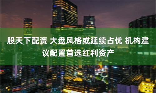 股天下配资 大盘风格或延续占优 机构建议配置首选红利资产