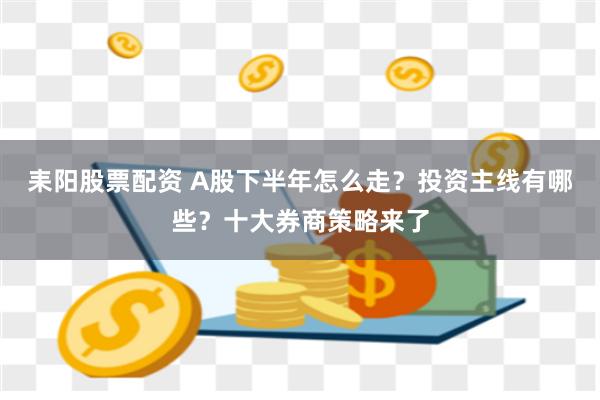 耒阳股票配资 A股下半年怎么走？投资主线有哪些？十大券商策略来了