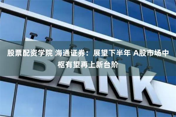 股票配资学院 海通证券：展望下半年 A股市场中枢有望再上新台阶