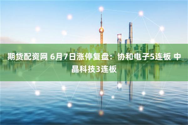 期货配资网 6月7日涨停复盘：协和电子5连板 中晶科技3连板