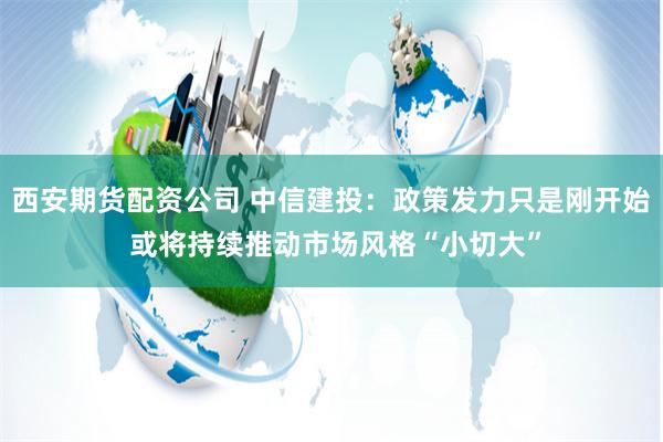 西安期货配资公司 中信建投：政策发力只是刚开始 或将持续推动市场风格“小切大”