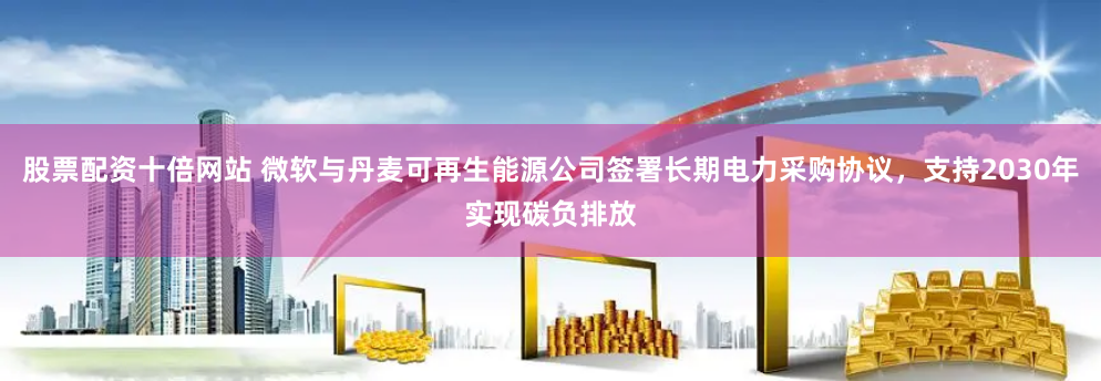 股票配资十倍网站 微软与丹麦可再生能源公司签署长期电力采购协议，支持2030年实现碳负排放