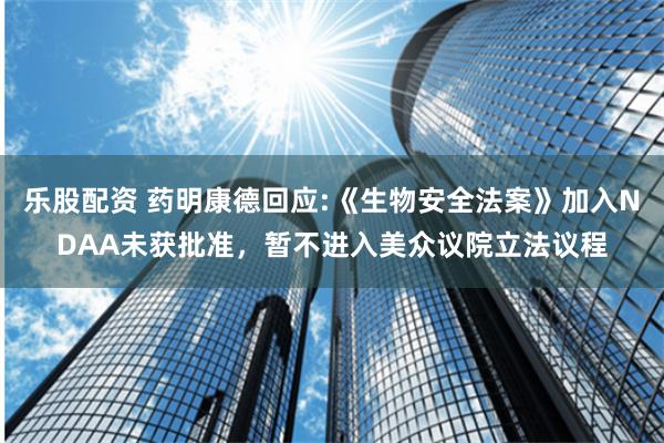 乐股配资 药明康德回应:《生物安全法案》加入NDAA未获批准，暂不进入美众议院立法议程