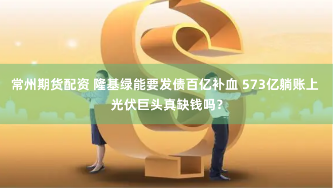 常州期货配资 隆基绿能要发债百亿补血 573亿躺账上 光伏巨头真缺钱吗？