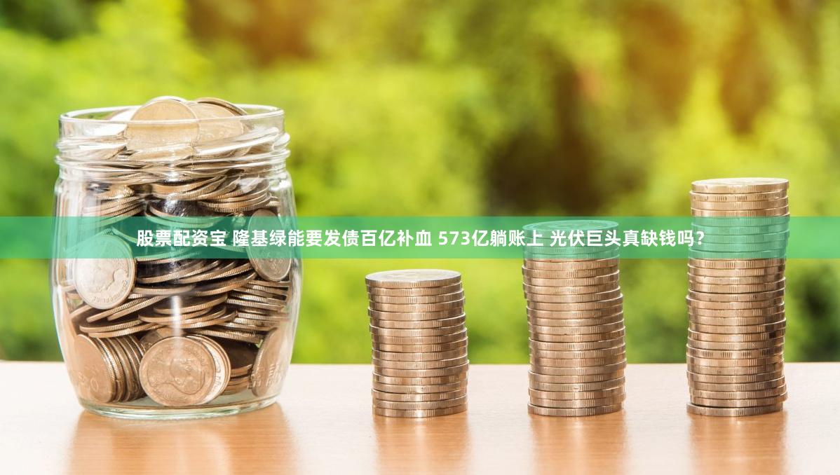 股票配资宝 隆基绿能要发债百亿补血 573亿躺账上 光伏巨头真缺钱吗？
