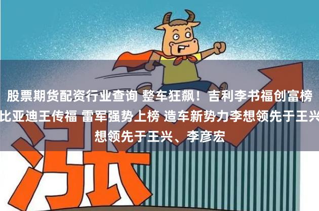 股票期货配资行业查询 整车狂飙！吉利李书福创富榜排名超过比亚迪王传福 雷军强势上榜 造车新势力李想领先于王兴、李彦宏