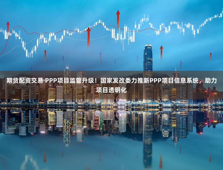 期货配资交易 PPP项目监管升级！国家发改委力推新PPP项目信息系统，助力项目透明化
