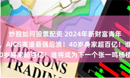 炒股如何股票配资 2024年新财富青年创业榜：新秀迭起，AICG赛道最强后浪！40岁身家超百亿！谁将成为下一个张一鸣杨植麟？