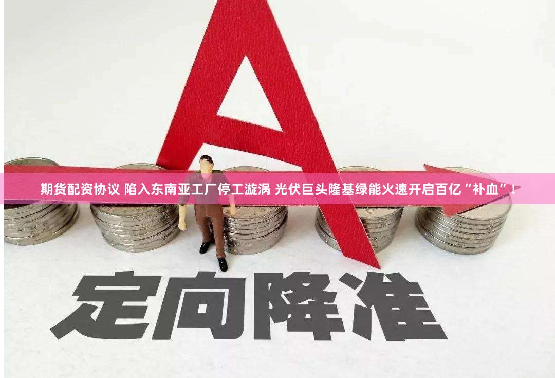 期货配资协议 陷入东南亚工厂停工漩涡 光伏巨头隆基绿能火速开启百亿“补血”！