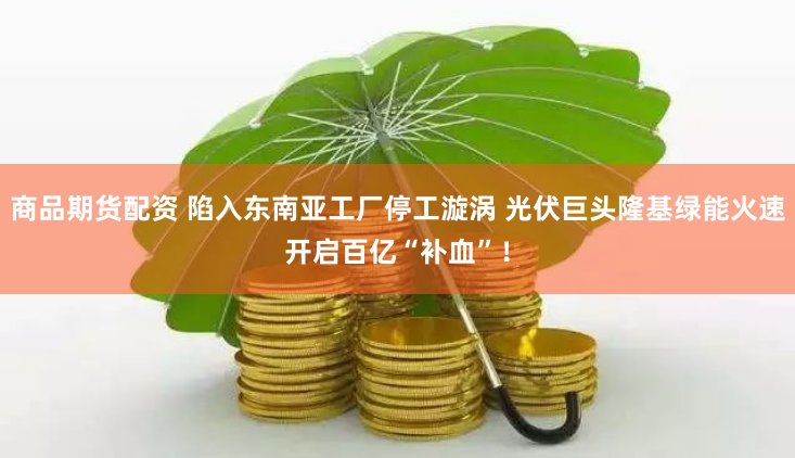 商品期货配资 陷入东南亚工厂停工漩涡 光伏巨头隆基绿能火速开启百亿“补血”！