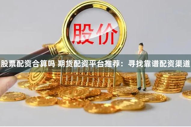 股票配资合算吗 期货配资平台推荐：寻找靠谱配资渠道