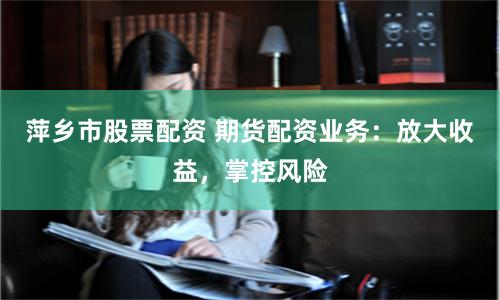 萍乡市股票配资 期货配资业务:放大收益,掌控风险