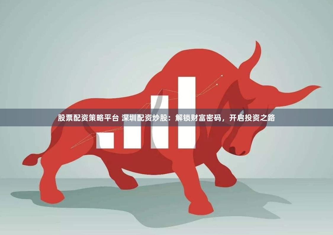 股票配资策略平台 深圳配资炒股：解锁财富密码，开启投资之路