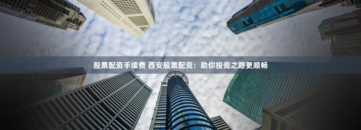 股票配资手续费 西安股票配资：助你投资之路更顺畅