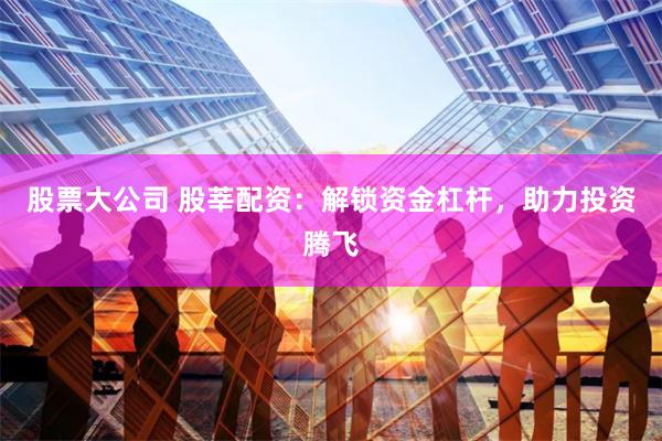 股票大公司 股莘配资：解锁资金杠杆，助力投资腾飞