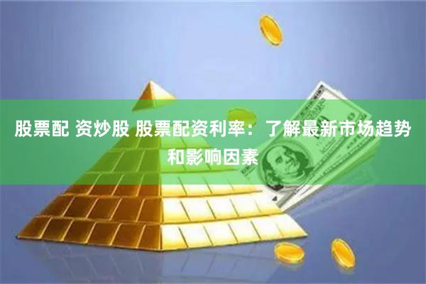 股票配 资炒股 股票配资利率：了解最新市场趋势和影响因素