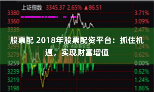 股票配 2018年股票配资平台：抓住机遇，实现财富增值